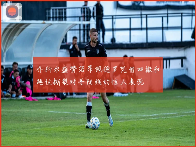 乔科尔盛赞若昂佩德罗凭借回撤和跑位撕裂对手防线的惊人表现