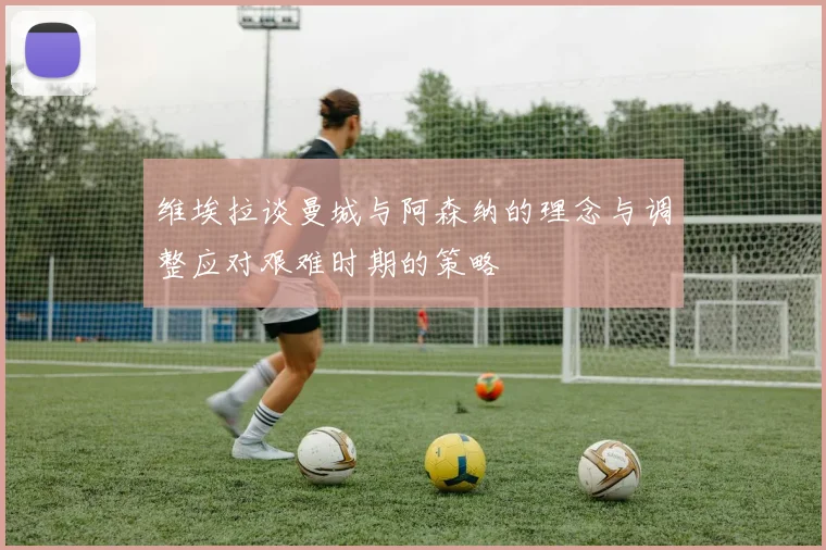 维埃拉谈曼城与阿森纳的理念与调整应对艰难时期的策略