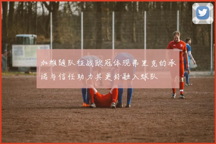 加维随队征战欧冠体现弗里克的承诺与信任助力其更好融入球队