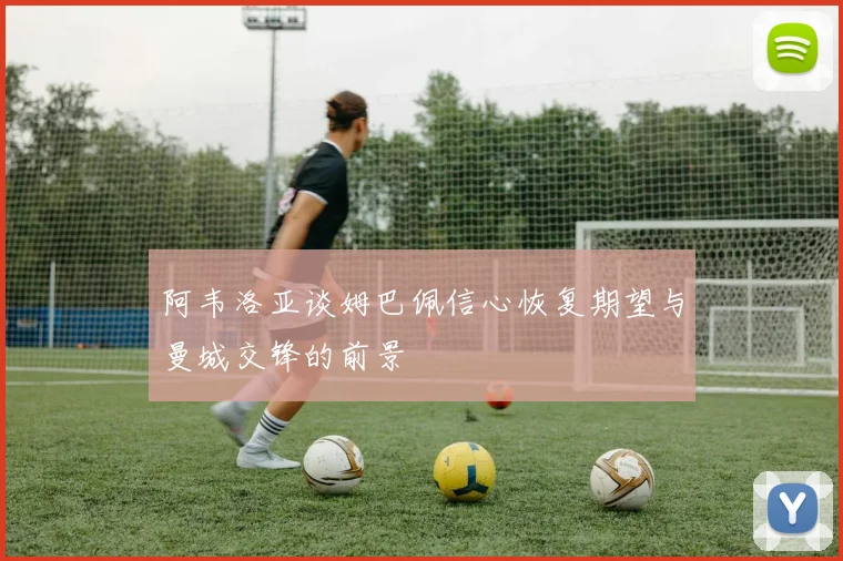 阿韦洛亚谈姆巴佩信心恢复期望与曼城交锋的前景