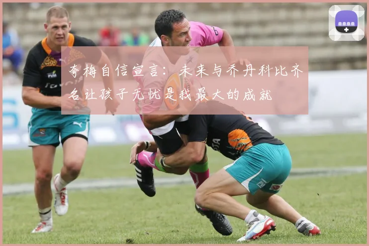 夸梅自信宣言：未来与乔丹科比齐名让孩子无忧是我最大的成就