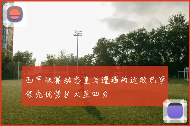 西甲联赛动态皇马遭遇两连败巴萨领先优势扩大至四分