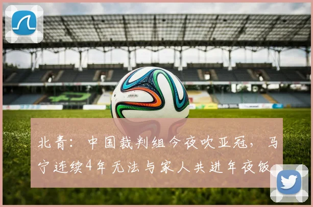 北青：中国裁判组今夜吹亚冠，马宁连续4年无法与家人共进年夜饭