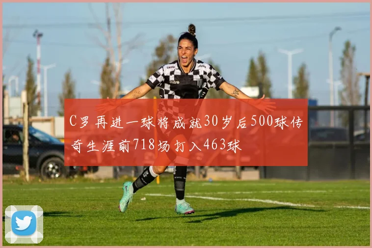 C罗再进一球将成就30岁后500球传奇生涯前718场打入463球