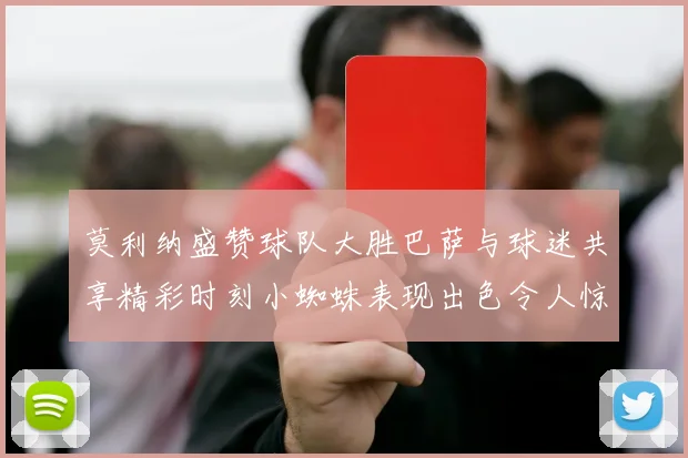 莫利纳盛赞球队大胜巴萨与球迷共享精彩时刻小蜘蛛表现出色令人惊艳
