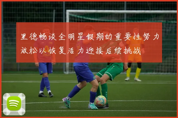 里德畅谈全明星假期的重要性努力放松以恢复活力迎接后续挑战