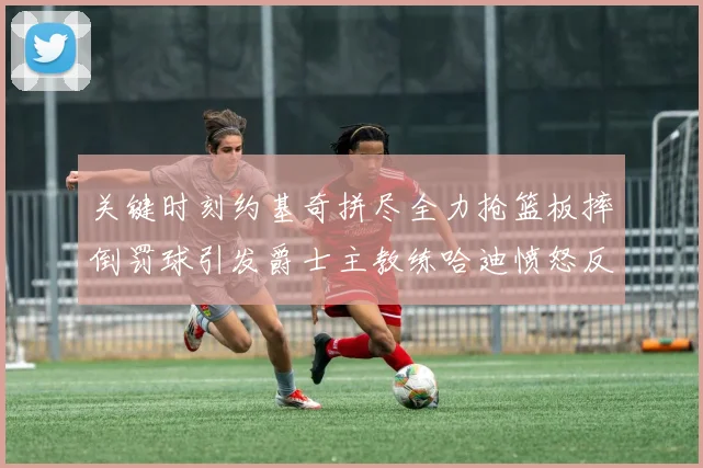 关键时刻约基奇拼尽全力抢篮板摔倒罚球引发爵士主教练哈迪愤怒反应