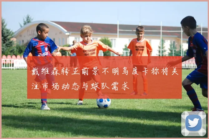 戴维森转正前景不明乌度卡称将关注市场动态与球队需求