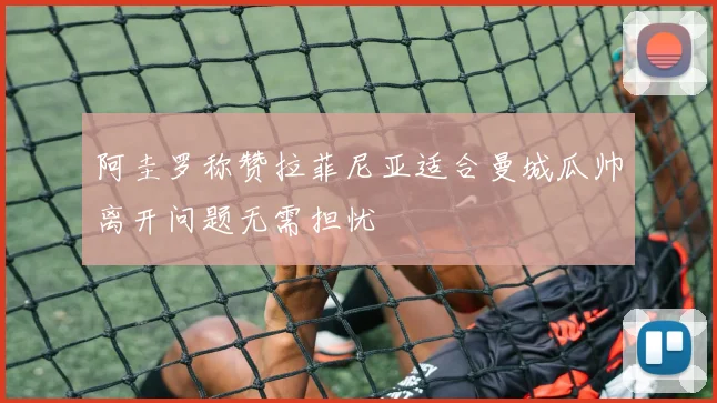 阿圭罗称赞拉菲尼亚适合曼城瓜帅离开问题无需担忧