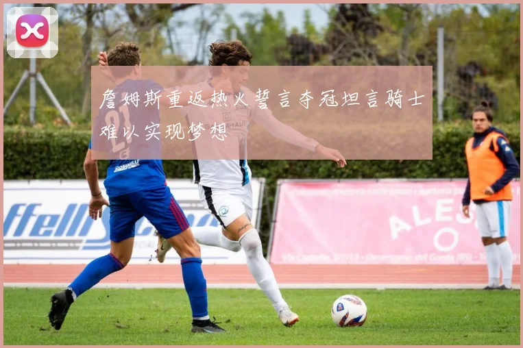 詹姆斯重返热火誓言夺冠坦言骑士难以实现梦想