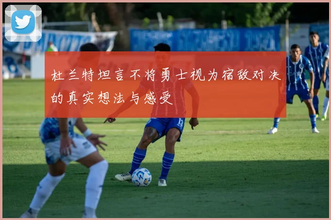 杜兰特坦言不将勇士视为宿敌对决的真实想法与感受