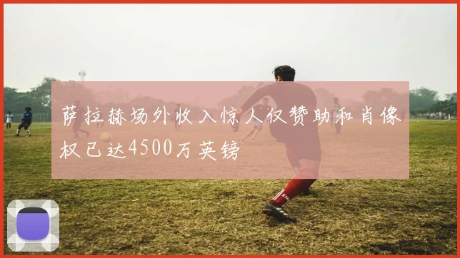 萨拉赫场外收入惊人仅赞助和肖像权已达4500万英镑