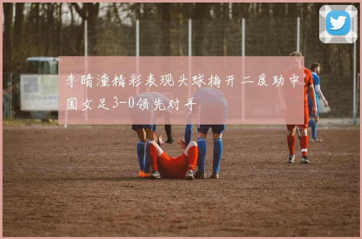 李晴潼精彩表现头球梅开二度助中国女足3-0领先对手
