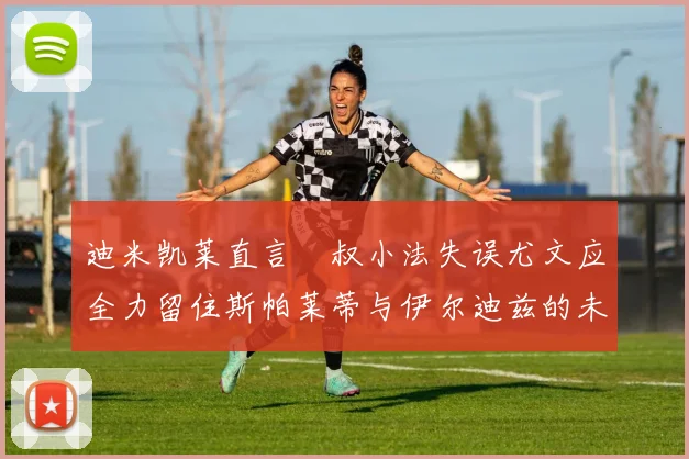 迪米凯莱直言囧叔小法失误尤文应全力留住斯帕莱蒂与伊尔迪兹的未来分析