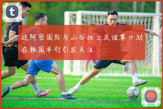 迈阿密国际与山谷独立友谊赛计划在韩国举行引发关注