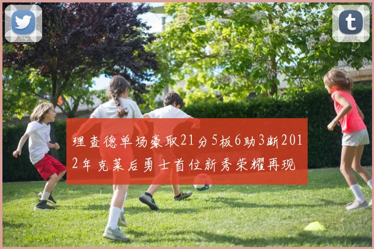 理查德单场豪取21分5板6助3断2012年克莱后勇士首位新秀荣耀再现