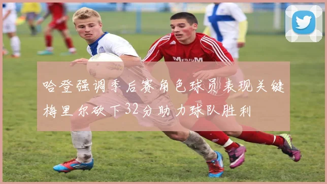 哈登强调季后赛角色球员表现关键梅里尔砍下32分助力球队胜利